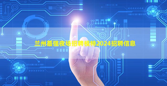 兰州蕞强夜场招聘模特2024招聘信息